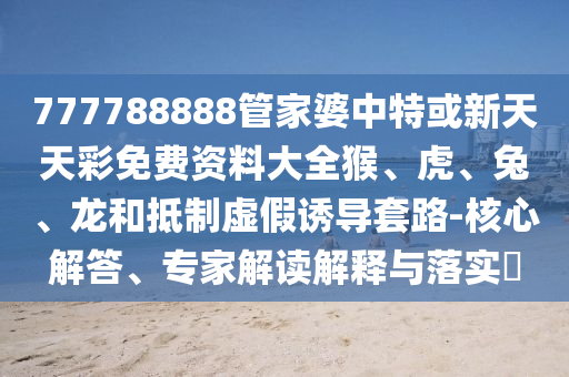 777788888管家婆中特或新天天彩免费资料大全猴、虎、兔、龙和抵制虚假诱导套路-核心解答、专家解读解释与落实?